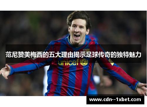 范尼赞美梅西的五大理由揭示足球传奇的独特魅力