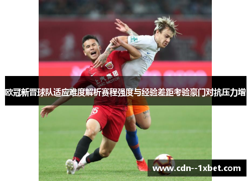 欧冠新晋球队适应难度解析赛程强度与经验差距考验豪门对抗压力增