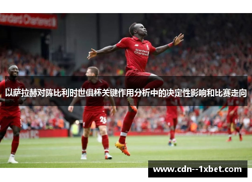 以萨拉赫对阵比利时世俱杯关键作用分析中的决定性影响和比赛走向
