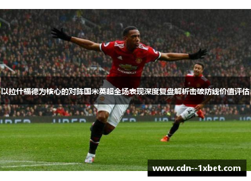 以拉什福德为核心的对阵国米英超全场表现深度复盘解析击破防线价值评估