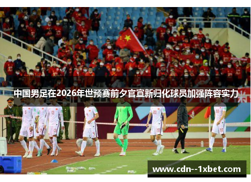 中国男足在2026年世预赛前夕官宣新归化球员加强阵容实力