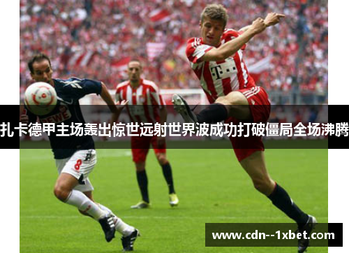 扎卡德甲主场轰出惊世远射世界波成功打破僵局全场沸腾
