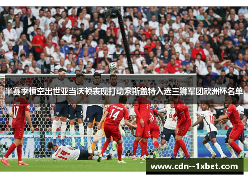 半赛季横空出世亚当沃顿表现打动索斯盖特入选三狮军团欧洲杯名单