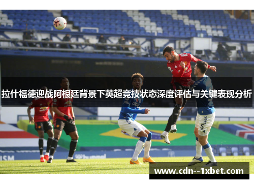 拉什福德迎战阿根廷背景下英超竞技状态深度评估与关键表现分析